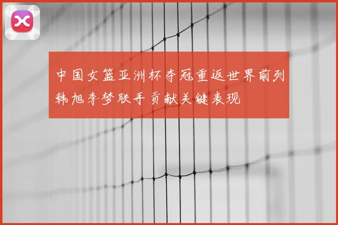 中国女篮亚洲杯夺冠重返世界前列韩旭李梦联手贡献关键表现