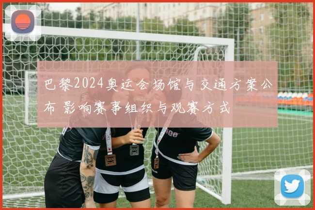 巴黎2024奥运会场馆与交通方案公布 影响赛事组织与观赛方式