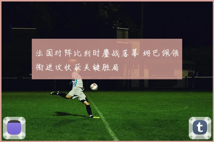 法国对阵比利时鏖战落幕 姆巴佩领衔进攻收获关键胜局