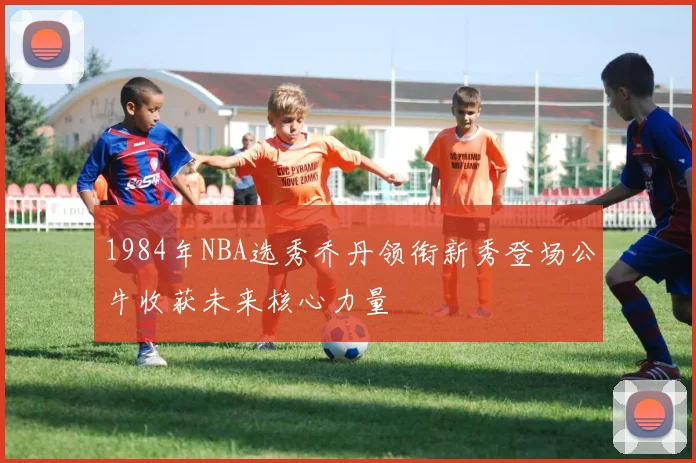 1984年NBA选秀乔丹领衔新秀登场公牛收获未来核心力量