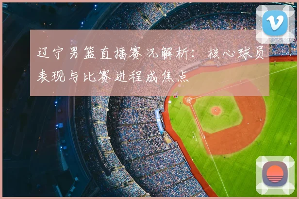 辽宁男篮直播赛况解析:核心球员表现与比赛进程成焦点