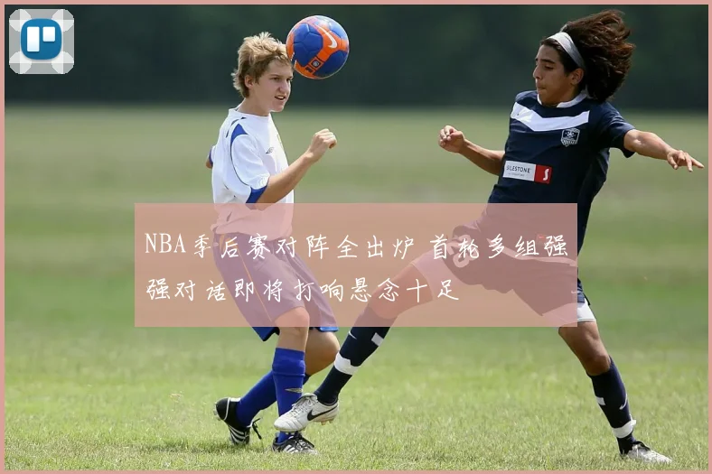 NBA季后赛对阵全出炉 首轮多组强强对话即将打响悬念十足