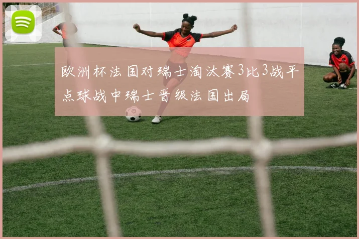 欧洲杯法国对瑞士淘汰赛3比3战平点球战中瑞士晋级法国出局