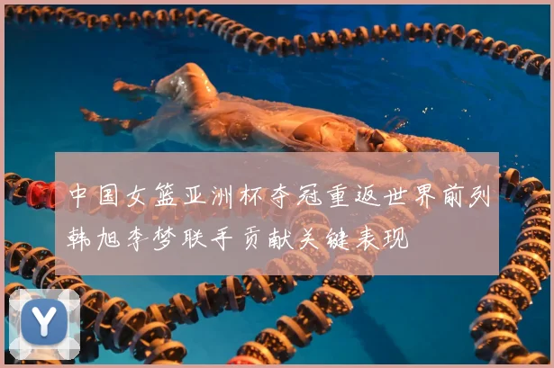 中国女篮亚洲杯夺冠重返世界前列韩旭李梦联手贡献关键表现