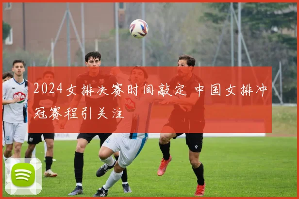 2024女排决赛时间敲定 中国女排冲冠赛程引关注