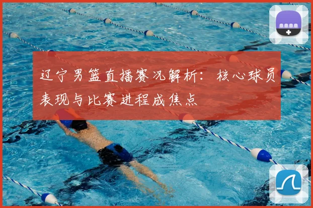 辽宁男篮直播赛况解析：核心球员表现与比赛进程成焦点