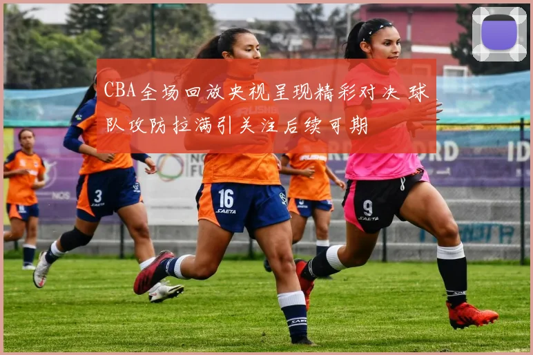 CBA全场回放央视呈现精彩对决 球队攻防拉满引关注后续可期