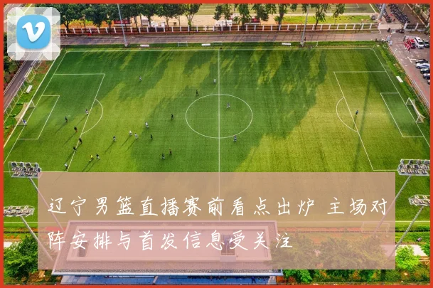 辽宁男篮直播赛前看点出炉 主场对阵安排与首发信息受关注