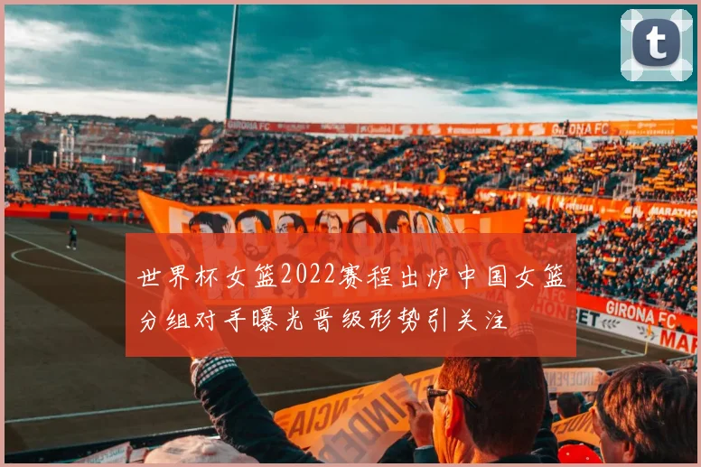 世界杯女篮2022赛程出炉中国女篮分组对手曝光晋级形势引关注
