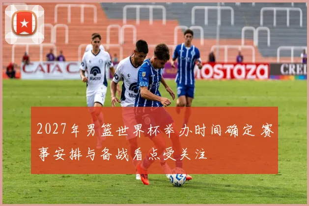 2027年男篮世界杯举办时间确定 赛事安排与备战看点受关注