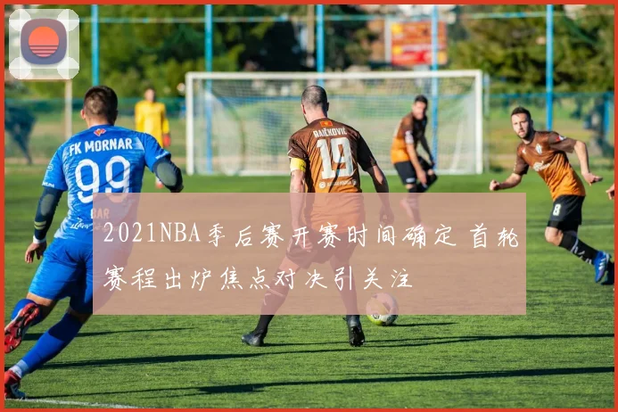 2021NBA季后赛开赛时间确定 首轮赛程出炉焦点对决引关注