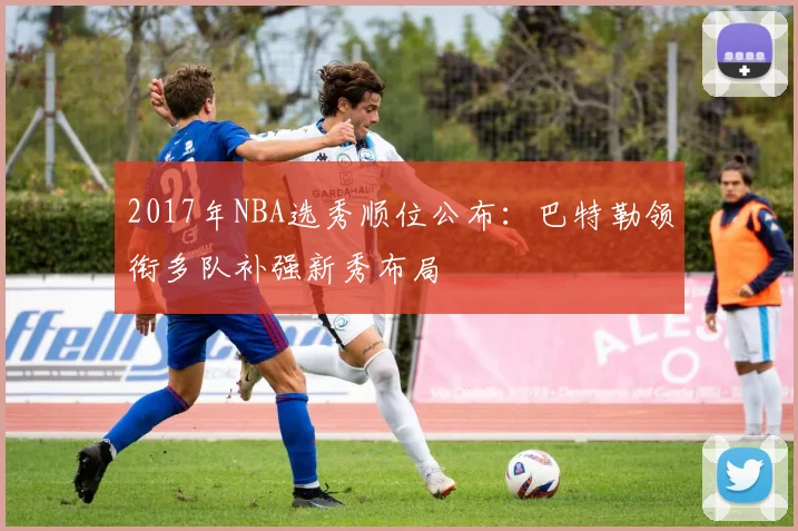 2017年NBA选秀顺位公布：巴特勒领衔多队补强新秀布局