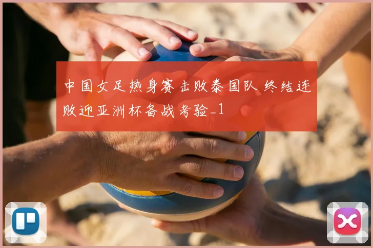 中国女足热身赛击败泰国队 终结连败迎亚洲杯备战考验_1