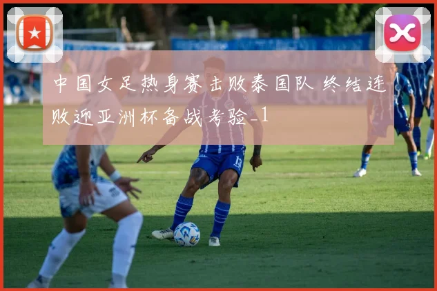 中国女足热身赛击败泰国队 终结连败迎亚洲杯备战考验_1