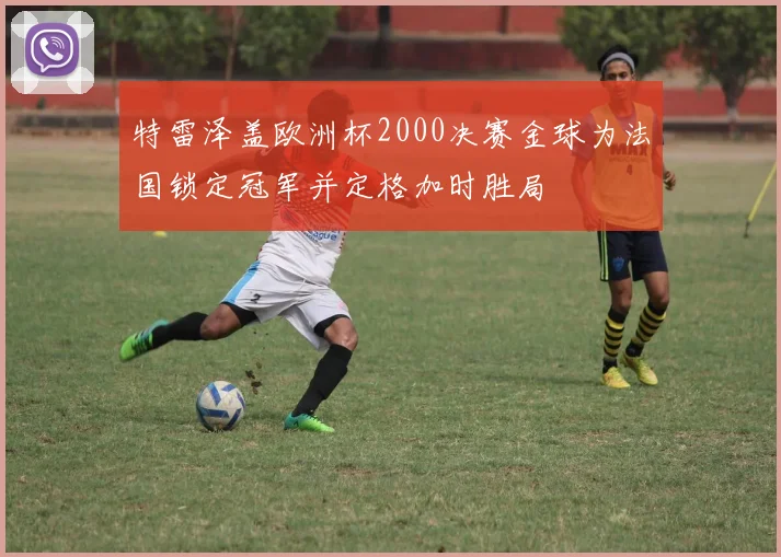 特雷泽盖欧洲杯2000决赛金球为法国锁定冠军并定格加时胜局