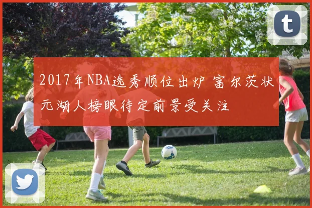 2017年NBA选秀顺位出炉 富尔茨状元湖人榜眼待定前景受关注