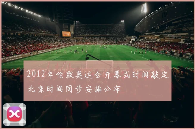 2012年伦敦奥运会开幕式时间敲定北京时间同步安排公布