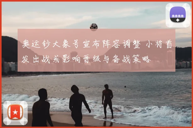 奥运钞大象号宣布阵容调整 小将首发出战或影响晋级与备战策略
