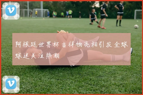 阿根廷世界杯吉祥物亮相引发全球球迷关注热潮