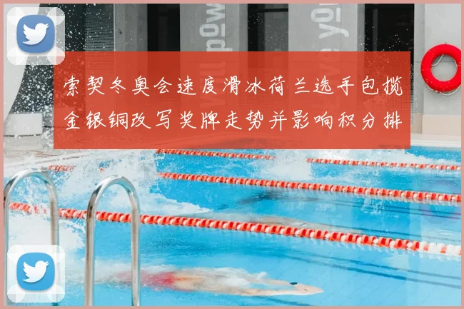 索契冬奥会速度滑冰荷兰选手包揽金银铜改写奖牌走势并影响积分排名