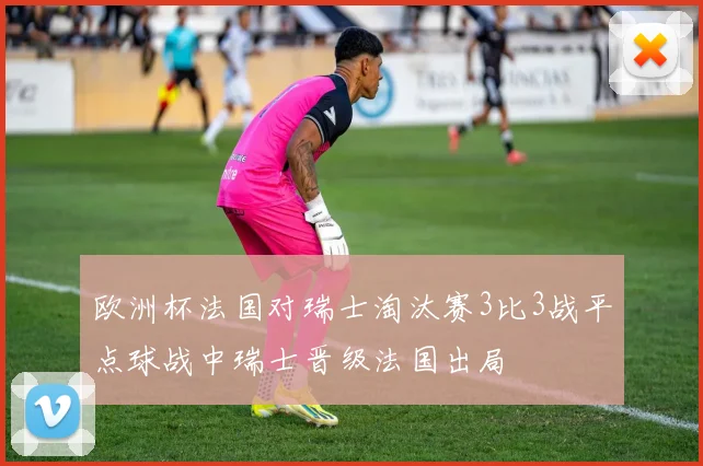 欧洲杯法国对瑞士淘汰赛3比3战平点球战中瑞士晋级法国出局