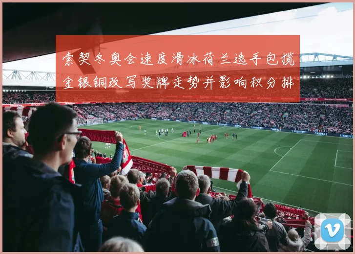 索契冬奥会速度滑冰荷兰选手包揽金银铜改写奖牌走势并影响积分排名