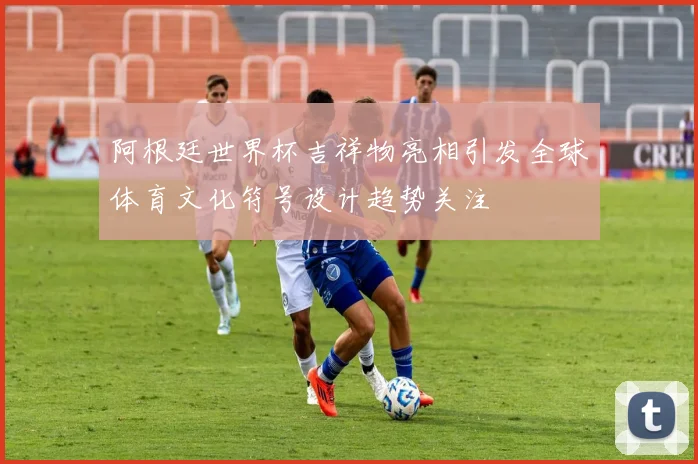阿根廷世界杯吉祥物亮相引发全球体育文化符号设计趋势关注