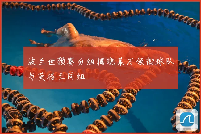 波兰世预赛分组揭晓莱万领衔球队与英格兰同组