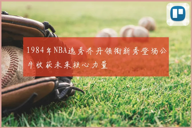 1984年NBA选秀乔丹领衔新秀登场公牛收获未来核心力量