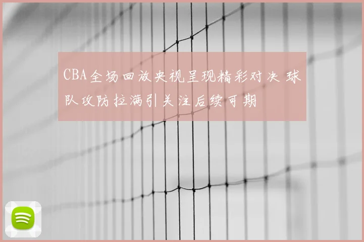 CBA全场回放央视呈现精彩对决 球队攻防拉满引关注后续可期