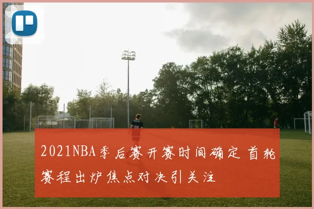 2021NBA季后赛开赛时间确定 首轮赛程出炉焦点对决引关注