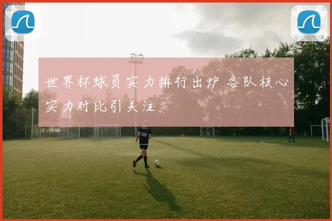 世界杯球员实力排行出炉 各队核心实力对比引关注