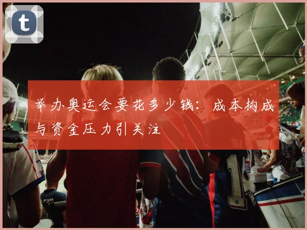 举办奥运会要花多少钱：成本构成与资金压力引关注