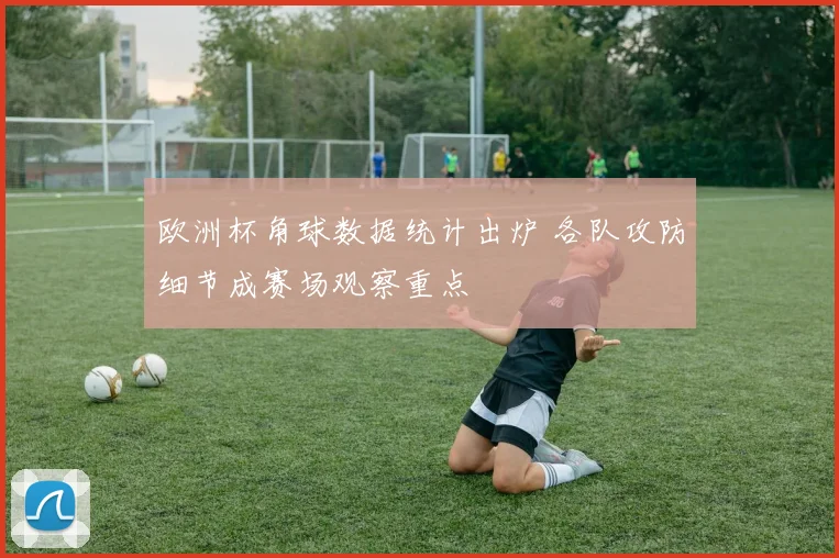 欧洲杯角球数据统计出炉 各队攻防细节成赛场观察重点